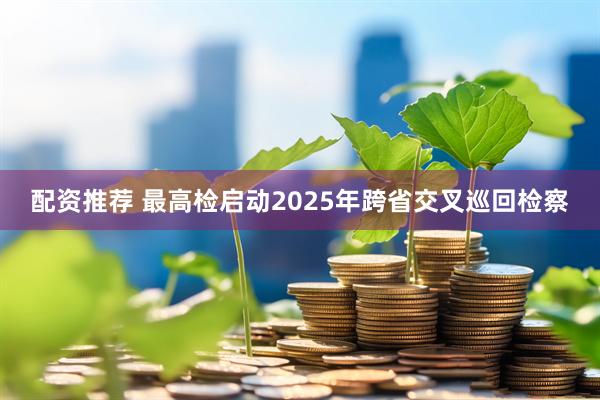 配资推荐 最高检启动2025年跨省交叉巡回检察