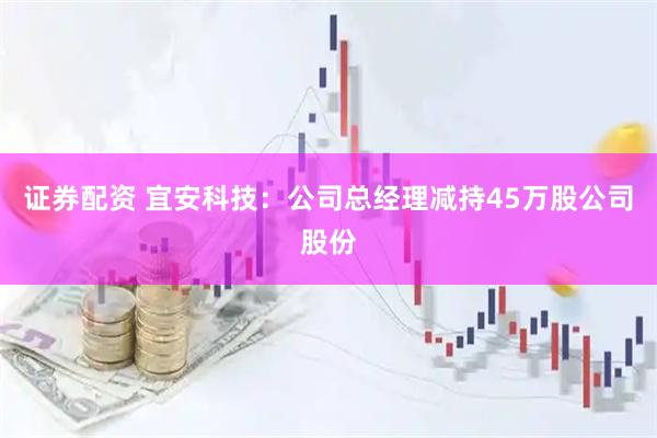 证券配资 宜安科技：公司总经理减持45万股公司股份