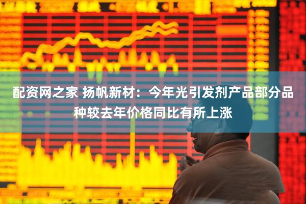 配资网之家 扬帆新材：今年光引发剂产品部分品种较去年价格同比有所上涨