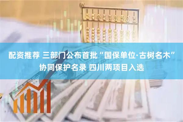 配资推荐 三部门公布首批“国保单位·古树名木”协同保护名录 四川两项目入选