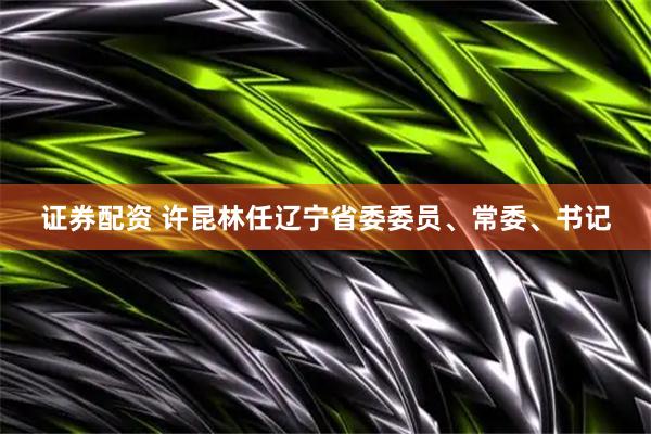 证券配资 许昆林任辽宁省委委员、常委、书记