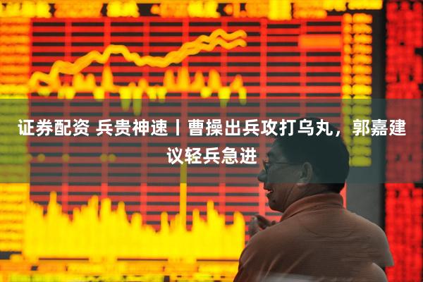 证券配资 兵贵神速丨曹操出兵攻打乌丸，郭嘉建议轻兵急进