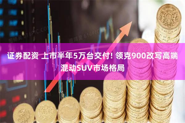 证券配资 上市半年5万台交付! 领克900改写高端混动SUV市场格局