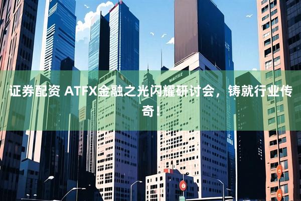 证券配资 ATFX金融之光闪耀研讨会，铸就行业传奇！