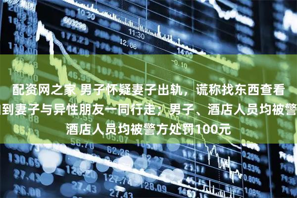 配资网之家 男子怀疑妻子出轨,谎称找东西查看酒店监控,拍到妻子与异性朋友一同行走;男子、酒店人员均被警方处罚100元