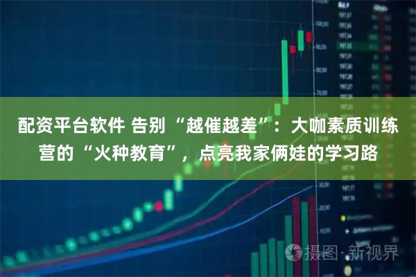 配资平台软件 告别 “越催越差”：大咖素质训练营的 “火种教育”，点亮我家俩娃的学习路