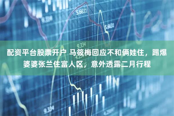 配资平台股票开户 马筱梅回应不和俩娃住，踢爆婆婆张兰住富人区，意外透露二月行程