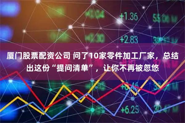 厦门股票配资公司 问了10家零件加工厂家，总结出这份“提问清单”，让你不再被忽悠