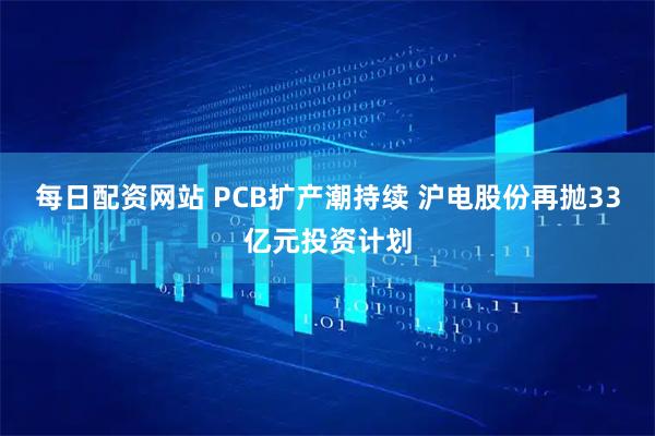 每日配资网站 PCB扩产潮持续 沪电股份再抛33亿元投资计划