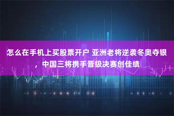 怎么在手机上买股票开户 亚洲老将逆袭冬奥夺银，中国三将携手晋级决赛创佳绩