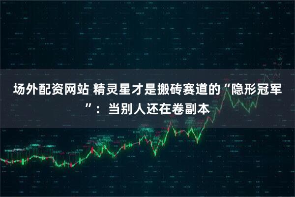 场外配资网站 精灵星才是搬砖赛道的“隐形冠军”：当别人还在卷副本