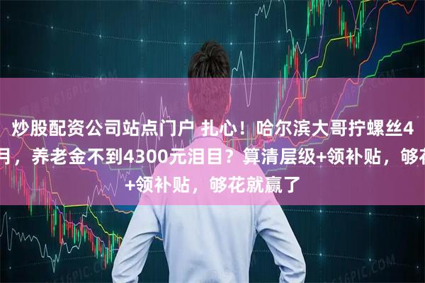 炒股配资公司站点门户 扎心！哈尔滨大哥拧螺丝43年3个月，养老金不到4300元泪目？算清层级+领补贴，够花就赢了
