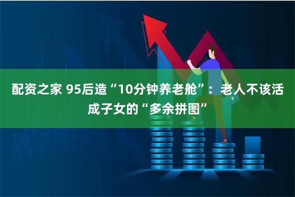 配资之家 95后造“10分钟养老舱”：老人不该活成子女的“多余拼图”