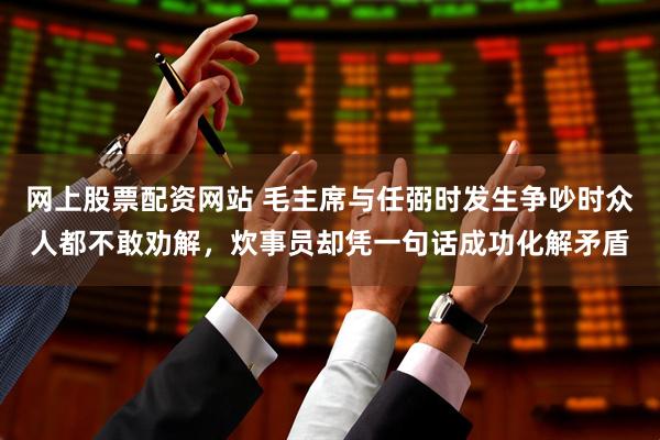 网上股票配资网站 毛主席与任弼时发生争吵时众人都不敢劝解，炊事员却凭一句话成功化解矛盾