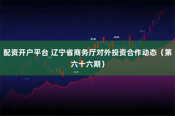 配资开户平台 辽宁省商务厅对外投资合作动态（第六十六期）