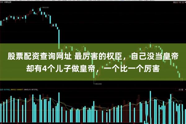 股票配资查询网址 最厉害的权臣，自己没当皇帝却有4个儿子做皇帝，一个比一个厉害