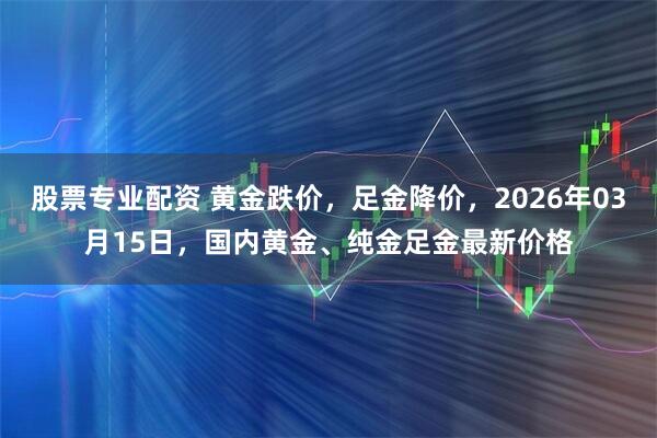 股票专业配资 黄金跌价，足金降价，2026年03月15日，国内黄金、纯金足金最新价格