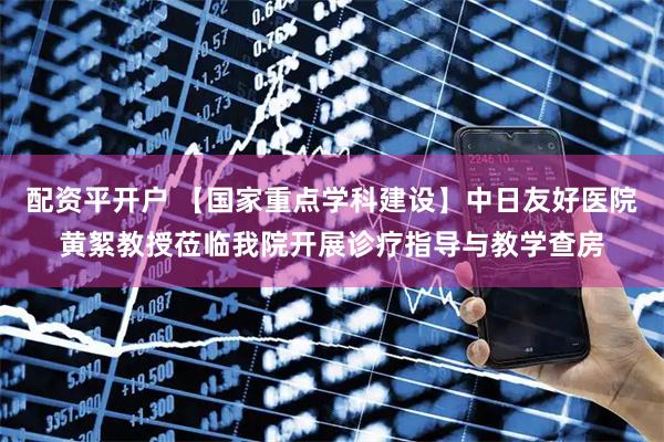 配资平开户 【国家重点学科建设】中日友好医院黄絮教授莅临我院开展诊疗指导与教学查房