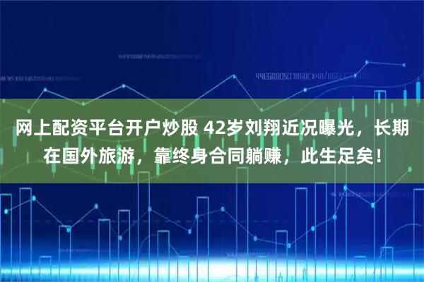 网上配资平台开户炒股 42岁刘翔近况曝光，长期在国外旅游，靠终身合同躺赚，此生足矣！