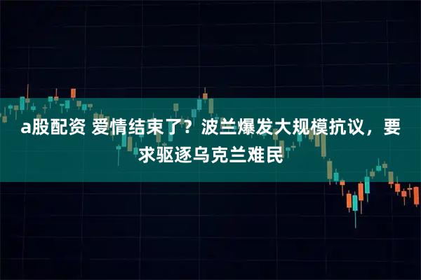 a股配资 爱情结束了？波兰爆发大规模抗议，要求驱逐乌克兰难民