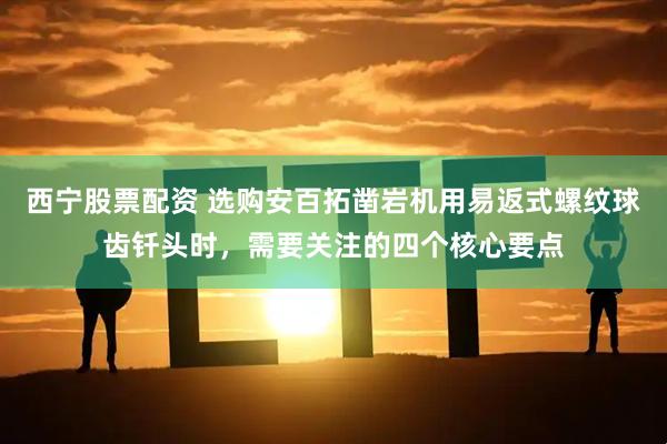 西宁股票配资 选购安百拓凿岩机用易返式螺纹球齿钎头时，需要关注的四个核心要点