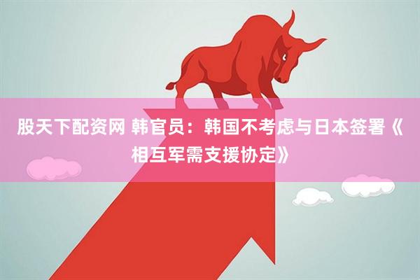 股天下配资网 韩官员：韩国不考虑与日本签署《相互军需支援协定》